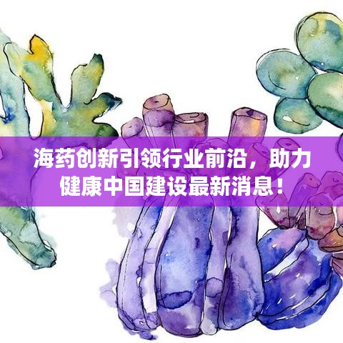 海药创新引领行业前沿，助力健康中国建设最新消息！